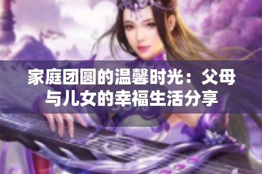 家庭团圆的温馨时光：父母与儿女的幸福生活分享