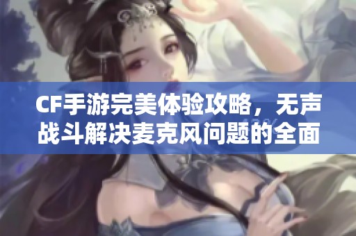 CF手游完美体验攻略，无声战斗解决麦克风问题的全面指南