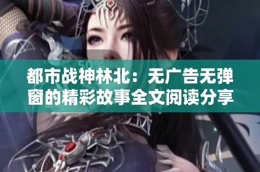 都市战神林北：无广告无弹窗的精彩故事全文阅读分享