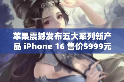 苹果震撼发布五大系列新产品 iPhone 16 售价5999元起步