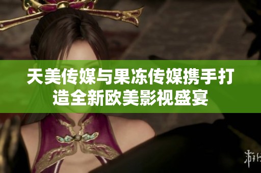 天美传媒与果冻传媒携手打造全新欧美影视盛宴