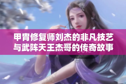 甲胄修复师刘杰的非凡技艺与武阵天王杰哥的传奇故事