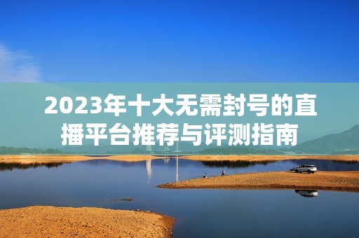 2023年十大无需封号的直播平台推荐与评测指南