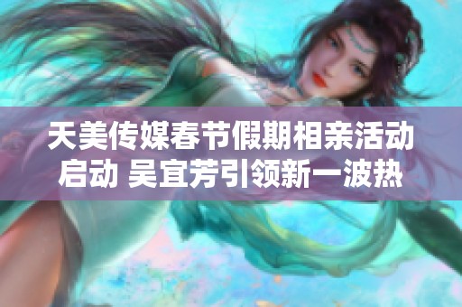 天美传媒春节假期相亲活动启动 吴宜芳引领新一波热潮