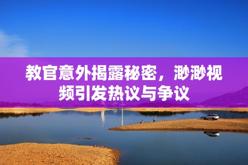 教官意外揭露秘密，渺渺视频引发热议与争议