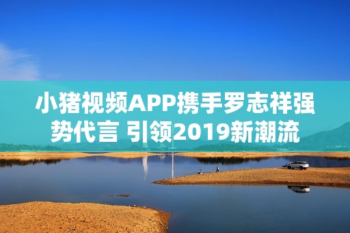 小猪视频APP携手罗志祥强势代言 引领2019新潮流