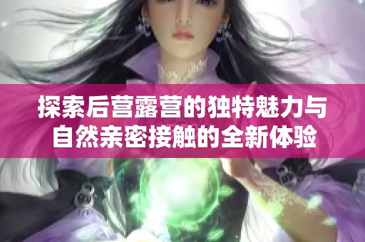 探索后营露营的独特魅力与自然亲密接触的全新体验