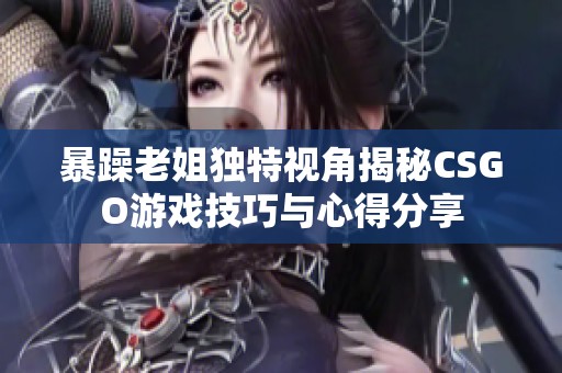 暴躁老姐独特视角揭秘CSGO游戏技巧与心得分享