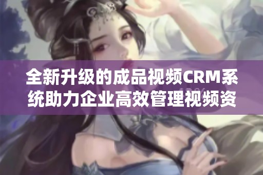 全新升级的成品视频CRM系统助力企业高效管理视频资源