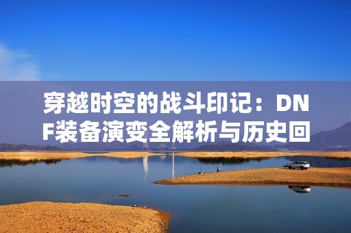 穿越时空的战斗印记：DNF装备演变全解析与历史回顾