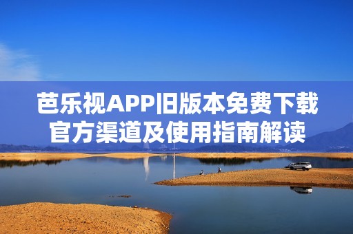 芭乐视APP旧版本免费下载官方渠道及使用指南解读