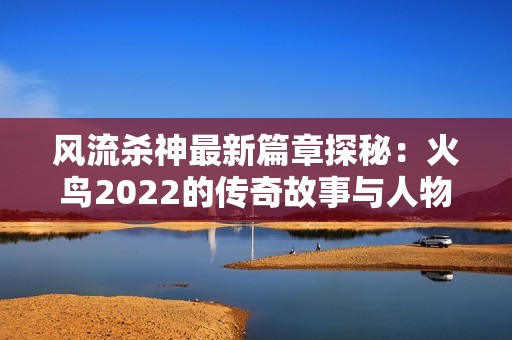 风流杀神最新篇章探秘：火鸟2022的传奇故事与人物深度解析