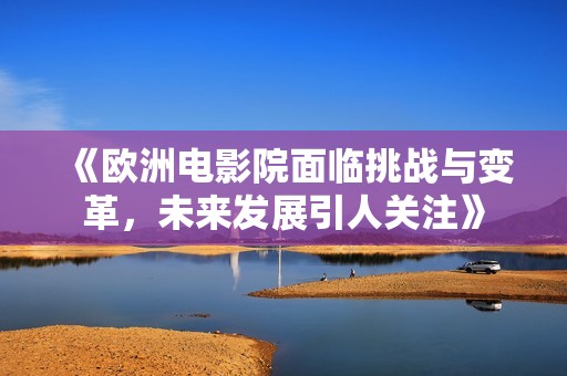 《欧洲电影院面临挑战与变革，未来发展引人关注》