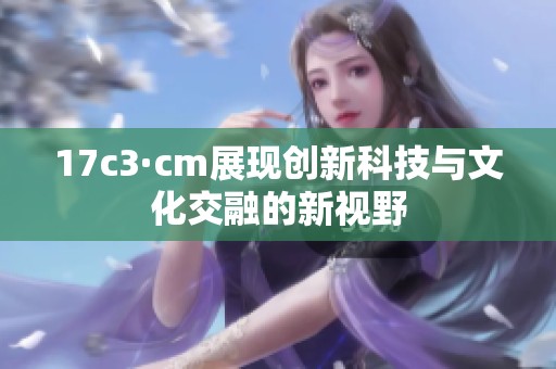 17c3·cm展现创新科技与文化交融的新视野