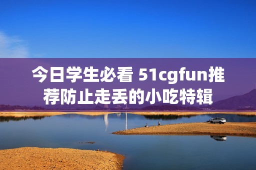 今日学生必看 51cgfun推荐防止走丢的小吃特辑