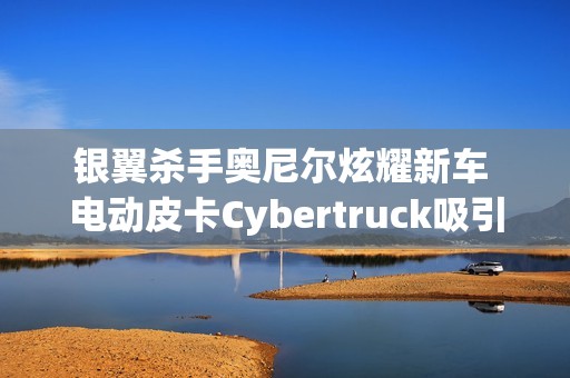 银翼杀手奥尼尔炫耀新车 电动皮卡Cybertruck吸引眼球