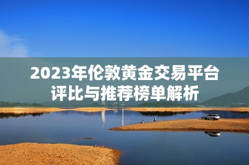 2023年伦敦黄金交易平台评比与推荐榜单解析