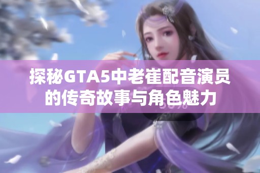 探秘GTA5中老崔配音演员的传奇故事与角色魅力