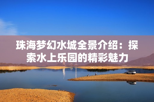 珠海梦幻水城全景介绍：探索水上乐园的精彩魅力