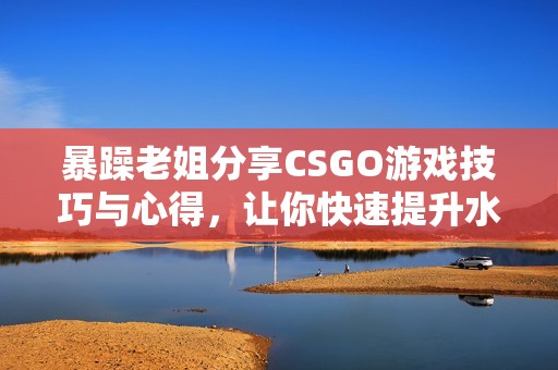 暴躁老姐分享CSGO游戏技巧与心得，让你快速提升水平