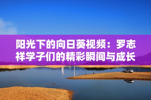 阳光下的向日葵视频：罗志祥学子们的精彩瞬间与成长故事