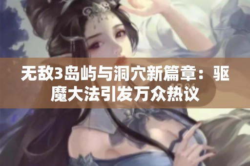 无敌3岛屿与洞穴新篇章：驱魔大法引发万众热议