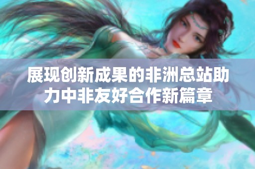 展现创新成果的非洲总站助力中非友好合作新篇章