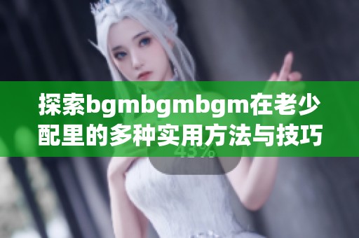 探索bgmbgmbgm在老少配里的多种实用方法与技巧