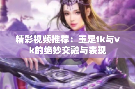 精彩视频推荐：玉足tk与vk的绝妙交融与表现