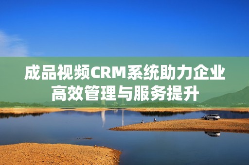 成品视频CRM系统助力企业高效管理与服务提升