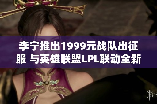 李宁推出1999元战队出征服 与英雄联盟LPL联动全新亮相