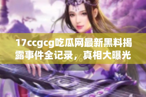 17ccgcg吃瓜网最新黑料揭露事件全记录，真相大曝光