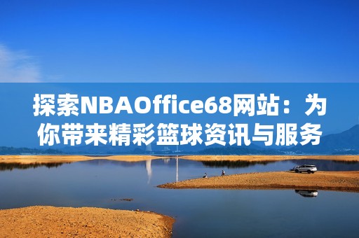 探索NBAOffice68网站：为你带来精彩篮球资讯与服务