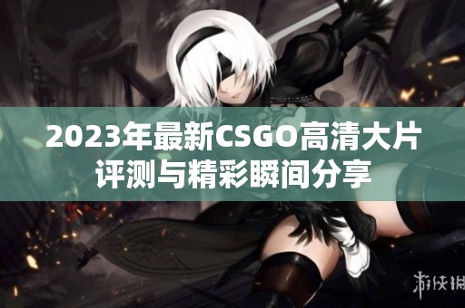 2023年最新CSGO高清大片评测与精彩瞬间分享