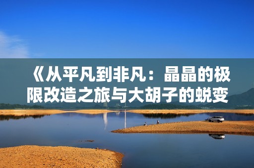 《从平凡到非凡：晶晶的极限改造之旅与大胡子的蜕变故事》