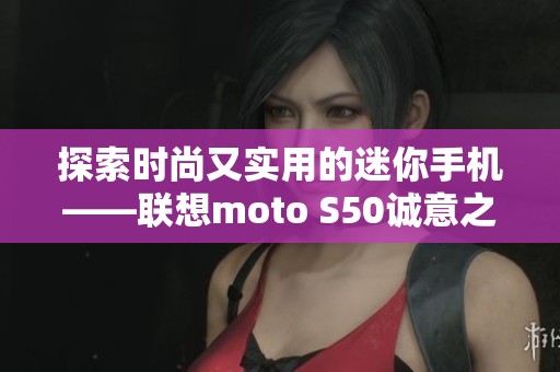 探索时尚又实用的迷你手机——联想moto S50诚意之作