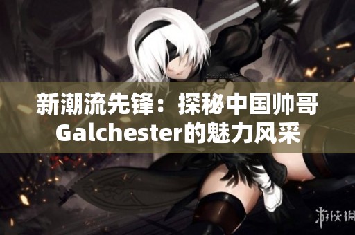 新潮流先锋：探秘中国帅哥Galchester的魅力风采