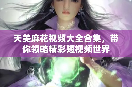 天美麻花视频大全合集，带你领略精彩短视频世界