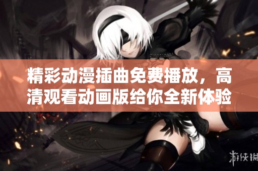 精彩动漫插曲免费播放，高清观看动画版给你全新体验