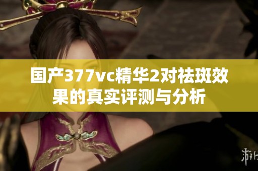 国产377vc精华2对祛斑效果的真实评测与分析