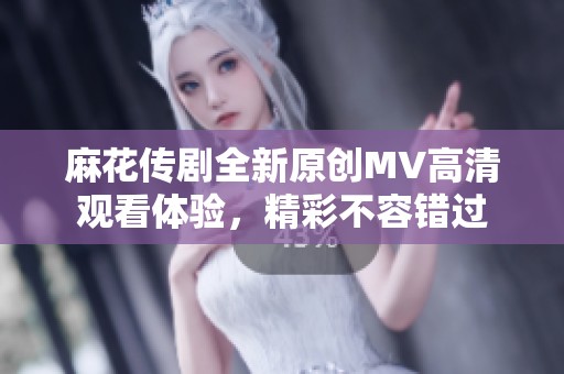 麻花传剧全新原创MV高清观看体验，精彩不容错过