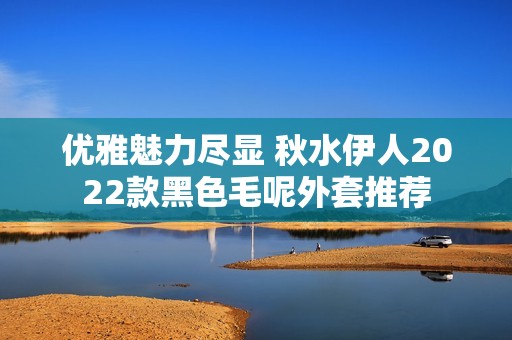 优雅魅力尽显 秋水伊人2022款黑色毛呢外套推荐