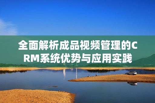 全面解析成品视频管理的CRM系统优势与应用实践