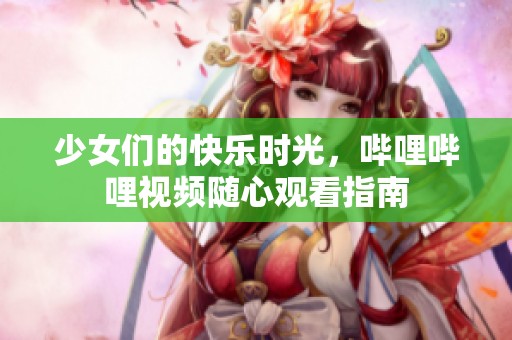 少女们的快乐时光，哔哩哔哩视频随心观看指南