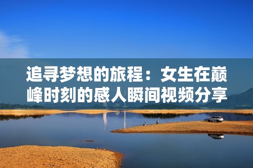 追寻梦想的旅程：女生在巅峰时刻的感人瞬间视频分享