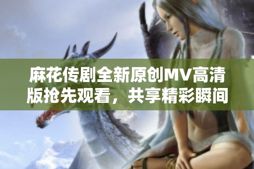 麻花传剧全新原创MV高清版抢先观看，共享精彩瞬间