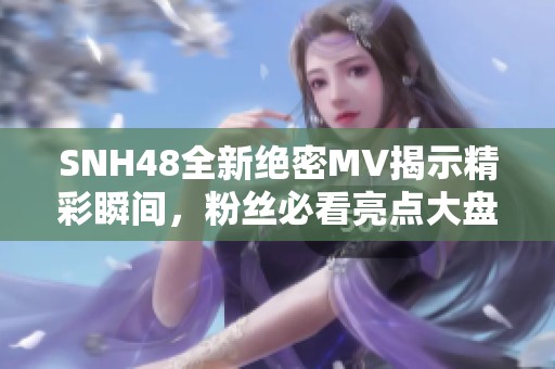 SNH48全新绝密MV揭示精彩瞬间，粉丝必看亮点大盘点