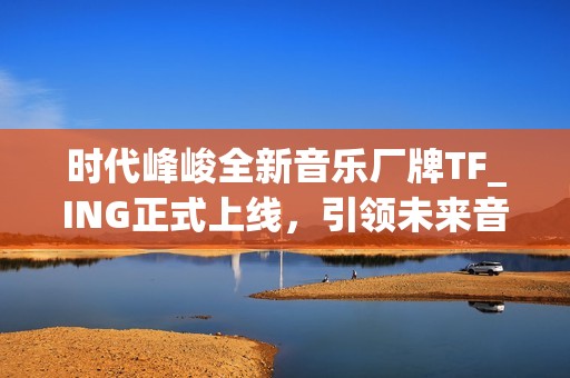 时代峰峻全新音乐厂牌TF_ING正式上线，引领未来音乐发展潮流