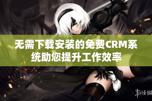 无需下载安装的免费CRM系统助您提升工作效率