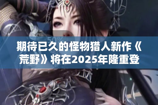 期待已久的怪物猎人新作《荒野》将在2025年隆重登场！